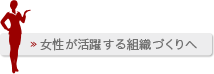 女性が活躍する組織づくりへ