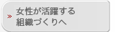 女性が活躍する組織づくりへ